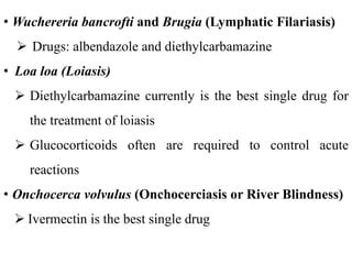 • Wuchereria bancrofti and Brugia (Lymphatic Filariasis)
 Drugs: albendazole and diethylcarbamazine
• Loa loa (Loiasis)
 Diethylcarbamazine currently is the best single drug for
the treatment of loiasis
 Glucocorticoids often are required to control acute
reactions
• Onchocerca volvulus (Onchocerciasis or River Blindness)
 Ivermectin is the best single drug
 