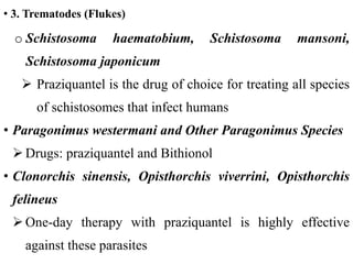 • 3. Trematodes (Flukes)
o Schistosoma haematobium, Schistosoma mansoni,
Schistosoma japonicum
 Praziquantel is the drug of choice for treating all species
of schistosomes that infect humans
• Paragonimus westermani and Other Paragonimus Species
 Drugs: praziquantel and Bithionol
• Clonorchis sinensis, Opisthorchis viverrini, Opisthorchis
felineus
 One-day therapy with praziquantel is highly effective
against these parasites
 