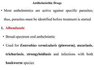 Antihelminthic Drugs
• Most anthelmintics are active against specific parasites;
thus, parasites must be identified before treatment is started
1. Albendazole
• Broad-spectrum oral anthelmintic
• Used for Enterobius vermicularis (pinworm), ascariasis,
trichuriasis, strongyloidiasis and infections with both
hookworm species
 