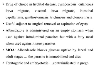 • Drug of choice in hydatid disease, cysticercosis, cutaneous
larva migrans, visceral larva migrans, intestinal
capillariasis, gnathostomiasis, trichinosis and clonorchiasis
• Useful adjunct to surgical removal or aspiration of cysts
• Albendazole is administered on an empty stomach when
used against intraluminal parasites but with a fatty meal
when used against tissue parasites
• MOA: Albendazole blocks glucose uptake by larval and
adult stages … the parasite is immobilized and dies
• Teratogenic and embryotoxic …contraindicated in pregn.
 