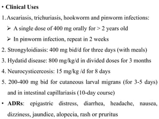 • Clinical Uses
1.Ascariasis, trichuriasis, hookworm and pinworm infections:
 A single dose of 400 mg orally for > 2 years old
 In pinworm infection, repeat in 2 weeks
2. Strongyloidiasis: 400 mg bid/d for three days (with meals)
3. Hydatid disease: 800 mg/kg/d in divided doses for 3 months
4. Neurocysticercosis: 15 mg/kg /d for 8 days
5. 200-400 mg bid for cutaneous larval migrans (for 3-5 days)
and in intestinal capillariasis (10-day course)
• ADRs: epigastric distress, diarrhea, headache, nausea,
dizziness, jaundice, alopecia, rash or pruritus
 