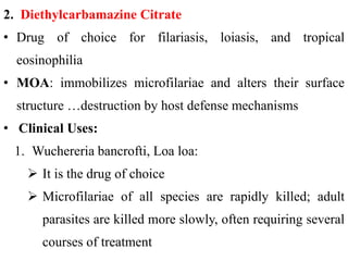 2. Diethylcarbamazine Citrate
• Drug of choice for filariasis, loiasis, and tropical
eosinophilia
• MOA: immobilizes microfilariae and alters their surface
structure …destruction by host defense mechanisms
• Clinical Uses:
1. Wuchereria bancrofti, Loa loa:
 It is the drug of choice
 Microfilariae of all species are rapidly killed; adult
parasites are killed more slowly, often requiring several
courses of treatment
 