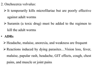2. Onchocerca volvulus:
 It temporarily kills microfilariae but are poorly effective
against adult worms
 Suramin (a toxic drug) must be added to the regimen to
kill the adult worms
• ADRs
 Headache, malaise, anorexia, and weakness are frequent
 Reactions induced by dying parasites…Vision loss, fever,
malaise, papular rash, headache, GIT effects, cough, chest
pains, and muscle or joint pains
 