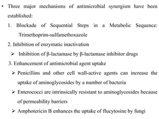• Three major mechanisms of antimicrobial synergism have been
established:
1. Blockade of Sequential Steps in a Metabolic Sequence:
Trimethoprim-sulfamethoxazole
2. Inhibition of enzymatic inactivation
 Inhibition of β-lactamase by β-lactamase inhibitor drugs
3. Enhancement of antimicrobial agent uptake
 Penicillins and other cell wall-active agents can increase the
uptake of aminoglycosides by a number of bacteria
 Enterococci are intrinsically resistant to aminoglycosides because
of permeability barriers
 Amphotericin B enhances the uptake of flucytosine by fungi
 