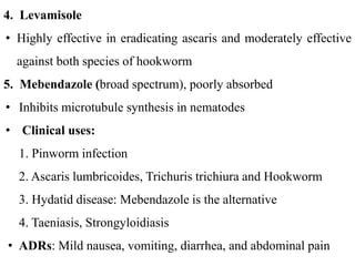 4. Levamisole
• Highly effective in eradicating ascaris and moderately effective
against both species of hookworm
5. Mebendazole (broad spectrum), poorly absorbed
• Inhibits microtubule synthesis in nematodes
• Clinical uses:
1. Pinworm infection
2. Ascaris lumbricoides, Trichuris trichiura and Hookworm
3. Hydatid disease: Mebendazole is the alternative
4. Taeniasis, Strongyloidiasis
• ADRs: Mild nausea, vomiting, diarrhea, and abdominal pain
 