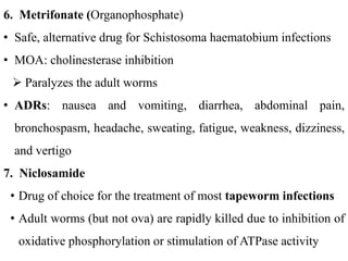 6. Metrifonate (Organophosphate)
• Safe, alternative drug for Schistosoma haematobium infections
• MOA: cholinesterase inhibition
 Paralyzes the adult worms
• ADRs: nausea and vomiting, diarrhea, abdominal pain,
bronchospasm, headache, sweating, fatigue, weakness, dizziness,
and vertigo
7. Niclosamide
• Drug of choice for the treatment of most tapeworm infections
• Adult worms (but not ova) are rapidly killed due to inhibition of
oxidative phosphorylation or stimulation of ATPase activity
 