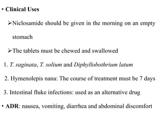 • Clinical Uses
Niclosamide should be given in the morning on an empty
stomach
The tablets must be chewed and swallowed
1. T. saginata, T. solium and Diphyllobothrium latum
2. Hymenolepis nana: The course of treatment must be 7 days
3. Intestinal fluke infections: used as an alternative drug
• ADR: nausea, vomiting, diarrhea and abdominal discomfort
 