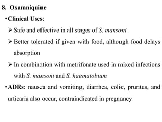 8. Oxamniquine
•Clinical Uses:
 Safe and effective in all stages of S. mansoni
 Better tolerated if given with food, although food delays
absorption
 In combination with metrifonate used in mixed infections
with S. mansoni and S. haematobium
•ADRs: nausea and vomiting, diarrhea, colic, pruritus, and
urticaria also occur, contraindicated in pregnancy
 