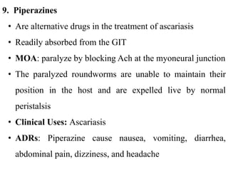 9. Piperazines
• Are alternative drugs in the treatment of ascariasis
• Readily absorbed from the GIT
• MOA: paralyze by blocking Ach at the myoneural junction
• The paralyzed roundworms are unable to maintain their
position in the host and are expelled live by normal
peristalsis
• Clinical Uses: Ascariasis
• ADRs: Piperazine cause nausea, vomiting, diarrhea,
abdominal pain, dizziness, and headache
 