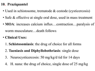 10. Praziquantel
• Used in schistosome, trematode & cestode (cysticercosis)
• Safe & effective at single oral dose, used in mass treatment
• MOA: increases calcium influx…contraction…paralysis of
worm musculature…death follows
• Clinical Uses:
1. Schistosomiasis: the drug of choice for all forms
2. Taeniasis and Diphyllobothriasis: single dose
3. Neurocysticercosis: 50 mg/kg/d tid for 14 days
4. H. nana: the drug of choice, single dose of 25 mg/kg
 