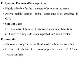 11.Pyrantel Pamoate (Broad-spectrum)
• Highly effective for the treatment of pinworm and Ascaris
• Active mainly against luminal organisms (Not absorbed in
GIT)
• Clinical Uses:
 The standard dose is 11 mg, given with or without food
 Given as a single dose and repeated in 2 and 4 weeks
12.Suramin
• Alternative drug for the eradication of Onchocerca volvulus
• A drug of choice for hemolymphatic stage of African
trypanosomiasis
 