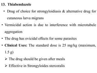 13. Thiabendazole
• Drug of choice for strongyloidiasis & alternative drug for
cutaneous larva migrans
• Vermicidal action is due to interference with microtubule
aggregation
• The drug has ovicidal effects for some parasites
• Clinical Uses: The standard dose is 25 mg/kg (maximum,
1.5 g)
 The drug should be given after meals
 Effective in Strongyloides stercoralis
 