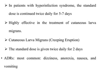  In patients with hyperinfection syndrome, the standard
dose is continued twice daily for 5-7 days
 Highly effective in the treatment of cutaneous larva
migrans.
 Cutaneous Larva Migrans (Creeping Eruption)
 The standard dose is given twice daily for 2 days
• ADRs: most common: dizziness, anorexia, nausea, and
vomiting
 