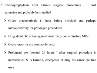 • Chemoprophylaxis after various surgical procedures … most
extensive and probably best-studied
 Given preoperatively (1 hour before incision) and perhaps
intraoperatively for prolonged procedures
 Drug should be active against most likely contaminating MOs
 Cephalosporins are commonly used
 Prolonged use (beyond 24 hours ) after surgical procedure is
unwarranted & is harmful, emergence of drug resistance (routine
use)
 