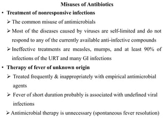Misuses of Antibiotics
• Treatment of nonresponsive infections
 The common misuse of antimicrobials
 Most of the diseases caused by viruses are self-limited and do not
respond to any of the currently available anti-infective compounds
 Ineffective treatments are measles, mumps, and at least 90% of
infections of the URT and many GI infections
• Therapy of fever of unknown origin
 Treated frequently & inappropriately with empirical antimicrobial
agents
 Fever of short duration probably is associated with undefined viral
infections
Antimicrobial therapy is unnecessary (spontaneous fever resolution)
 