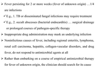  Fever persisting for 2 or more weeks (fever of unknown origin) …1/4
are infections
E.g., 1. TB or disseminated fungal infections may require treatment
E.g., 2. occult abscesses (bacterial endocarditis) … surgical drainage
or prolonged courses of pathogen-specific therapy
 Inappropriate drug administration may mask an underlying infection
 Noninfectious causes of fever, including regional enteritis, lymphoma,
renal cell carcinoma, hepatitis, collagen-vascular disorders, and drug
fever, do not respond to antimicrobial agents at all
 Rather than embarking on a course of empirical antimicrobial therapy
for fever of unknown origin, the clinician should search for its cause
 