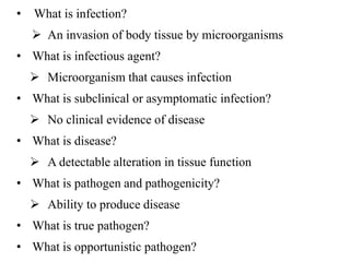 • What is infection?
 An invasion of body tissue by microorganisms
• What is infectious agent?
 Microorganism that causes infection
• What is subclinical or asymptomatic infection?
 No clinical evidence of disease
• What is disease?
 A detectable alteration in tissue function
• What is pathogen and pathogenicity?
 Ability to produce disease
• What is true pathogen?
• What is opportunistic pathogen?
 