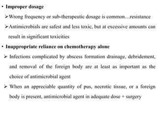 • Improper dosage
Wrong frequency or sub-therapeutic dosage is common…resistance
Antimicrobials are safest and less toxic, but at excessive amounts can
result in significant toxicities
• Inappropriate reliance on chemotherapy alone
 Infections complicated by abscess formation drainage, debridement,
and removal of the foreign body are at least as important as the
choice of antimicrobial agent
 When an appreciable quantity of pus, necrotic tissue, or a foreign
body is present, antimicrobial agent in adequate dose + surgery
 