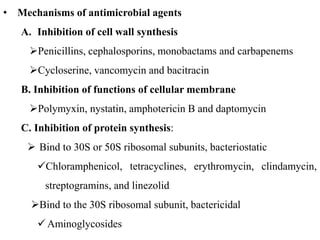 • Mechanisms of antimicrobial agents
A. Inhibition of cell wall synthesis
Penicillins, cephalosporins, monobactams and carbapenems
Cycloserine, vancomycin and bacitracin
B. Inhibition of functions of cellular membrane
Polymyxin, nystatin, amphotericin B and daptomycin
C. Inhibition of protein synthesis:
 Bind to 30S or 50S ribosomal subunits, bacteriostatic
Chloramphenicol, tetracyclines, erythromycin, clindamycin,
streptogramins, and linezolid
Bind to the 30S ribosomal subunit, bactericidal
Aminoglycosides
 