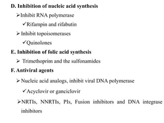 D. Inhibition of nucleic acid synthesis
Inhibit RNA polymerase
Rifampin and rifabutin
Inhibit topoisomerases
Quinolones
E. Inhibition of folic acid synthesis
 Trimethoprim and the sulfonamides
F. Antiviral agents
Nucleic acid analogs, inhibit viral DNA polymerase
Acyclovir or ganciclovir
NRTIs, NNRTIs, PIs, Fusion inhibitors and DNA integrase
inhibitors
 