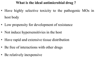 What is the ideal antimicrobial drug ?
• Have highly selective toxicity to the pathogenic MOs in
host body
• Low propensity for development of resistance
• Not induce hypersensitivies in the host
• Have rapid and extensive tissue distribution
• Be free of interactions with other drugs
• Be relatively inexpensive
 