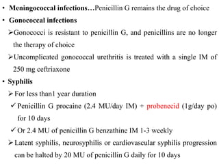 • Meningococcal infections…Penicillin G remains the drug of choice
• Gonococcal infections
Gonococci is resistant to penicillin G, and penicillins are no longer
the therapy of choice
Uncomplicated gonococcal urethritis is treated with a single IM of
250 mg ceftriaxone
• Syphilis
For less than1 year duration
 Penicillin G procaine (2.4 MU/day IM) + probenecid (1g/day po)
for 10 days
 Or 2.4 MU of penicillin G benzathine IM 1-3 weekly
Latent syphilis, neurosyphilis or cardiovascular syphilis progression
can be halted by 20 MU of penicillin G daily for 10 days
 