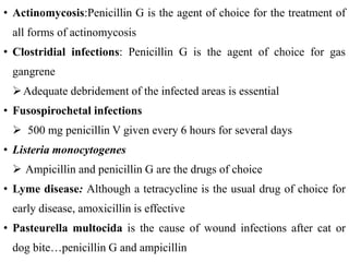 • Actinomycosis:Penicillin G is the agent of choice for the treatment of
all forms of actinomycosis
• Clostridial infections: Penicillin G is the agent of choice for gas
gangrene
Adequate debridement of the infected areas is essential
• Fusospirochetal infections
 500 mg penicillin V given every 6 hours for several days
• Listeria monocytogenes
 Ampicillin and penicillin G are the drugs of choice
• Lyme disease: Although a tetracycline is the usual drug of choice for
early disease, amoxicillin is effective
• Pasteurella multocida is the cause of wound infections after cat or
dog bite…penicillin G and ampicillin
 