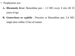 • Prophylactic use-
A. Rheumatic fever: Benzathine pen. : 1.2 MU every 4 wks till 18
years of age
B. Gonorrhoea or syphilis : Procaine or Benzathine pen. 2.4 MU
single dose within 12 hrs of contact
 