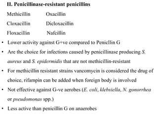 Methicillin Oxacillin
Cloxacillin Dicloxacillin
Floxacillin Nafcillin
• Lower activity against G+ve compared to Penicllin G
• Are the choice for infections caused by penicillinase producing S.
aureus and S. epidermidis that are not methicillin-resistant
• For methicillin resistant strains vancomycin is considered the drug of
choice, rifampin can be added when foreign body is involved
• Not effective against G-ve aerobes (E. coli, klebsiella, N. gonorrhea
or pseudomonas spp.)
• Less active than penicillin G on anaerobes
II. Penicillinase-resistant penicillins
 