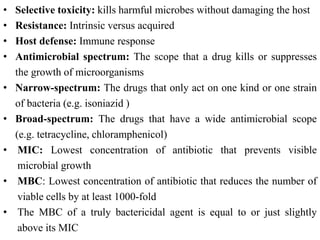 • Selective toxicity: kills harmful microbes without damaging the host
• Resistance: Intrinsic versus acquired
• Host defense: Immune response
• Antimicrobial spectrum: The scope that a drug kills or suppresses
the growth of microorganisms
• Narrow-spectrum: The drugs that only act on one kind or one strain
of bacteria (e.g. isoniazid )
• Broad-spectrum: The drugs that have a wide antimicrobial scope
(e.g. tetracycline, chloramphenicol)
• MIC: Lowest concentration of antibiotic that prevents visible
microbial growth
• MBC: Lowest concentration of antibiotic that reduces the number of
viable cells by at least 1000-fold
• The MBC of a truly bactericidal agent is equal to or just slightly
above its MIC
 