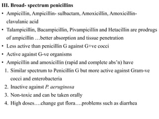 III. Broad- spectrum penicillins
• Ampicillin, Ampicillin- sulbactam, Amoxicillin, Amoxicillin-
clavulanic acid
• Talampicillin, Bacampicillin, Pivampicillin and Hetacillin are prodrugs
of ampicillin …better absorption and tissue penetration
• Less active than penicillin G against G+ve cocci
• Active against G-ve organisms
• Ampicillin and amoxicillin (rapid and complete abs’n) have
1. Similar spectrum to Penicillin G but more active against Gram-ve
cocci and enterobacteria
2. Inactive against P. aeruginosa
3. Non-toxic and can be taken orally
4. High doses….change gut flora….problems such as diarrhea
 