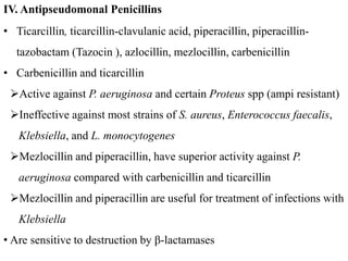 • Ticarcillin, ticarcillin-clavulanic acid, piperacillin, piperacillin-
tazobactam (Tazocin ), azlocillin, mezlocillin, carbenicillin
• Carbenicillin and ticarcillin
Active against P. aeruginosa and certain Proteus spp (ampi resistant)
Ineffective against most strains of S. aureus, Enterococcus faecalis,
Klebsiella, and L. monocytogenes
Mezlocillin and piperacillin, have superior activity against P.
aeruginosa compared with carbenicillin and ticarcillin
Mezlocillin and piperacillin are useful for treatment of infections with
Klebsiella
• Are sensitive to destruction by β-lactamases
IV. Antipseudomonal Penicillins
 