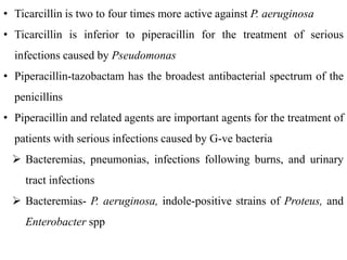 • Ticarcillin is two to four times more active against P. aeruginosa
• Ticarcillin is inferior to piperacillin for the treatment of serious
infections caused by Pseudomonas
• Piperacillin-tazobactam has the broadest antibacterial spectrum of the
penicillins
• Piperacillin and related agents are important agents for the treatment of
patients with serious infections caused by G-ve bacteria
 Bacteremias, pneumonias, infections following burns, and urinary
tract infections
 Bacteremias- P. aeruginosa, indole-positive strains of Proteus, and
Enterobacter spp
 