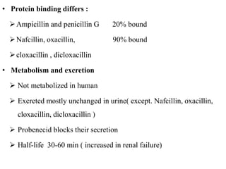 • Protein binding differs :
Ampicillin and penicillin G 20% bound
Nafcillin, oxacillin, 90% bound
cloxacillin , dicloxacillin
• Metabolism and excretion
 Not metabolized in human
 Excreted mostly unchanged in urine( except. Nafcillin, oxacillin,
cloxacillin, dicloxacillin )
 Probenecid blocks their secretion
 Half-life 30-60 min ( increased in renal failure)
 