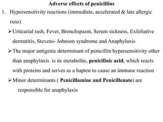 Adverse effects of penicillins
1. Hypersensitivity reactions (immediate, accelerated & late allergic
rxns)
Urticarial rash, Fever, Bronchspasm, Serum sickness, Exfoliative
dermatitis, Stevens- Johnson syndrome and Anaphylaxis
The major antigenic determinant of penicillin hypersensitivity other
than anaphylaxis is its metabolite, penicilloic acid, which reacts
with proteins and serves as a hapten to cause an immune reaction
Minor determinants ( Penicillamine and Penicillenate) are
responsible for anaphylaxis
 