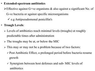 • Extended-spectrum antibiotics
Effective against G+ve organisms & also against a significant No. of
G-ve bacteria or against specific microorganisms
 e.g Antipseudomonal penicillin's
• Trough Levels:
 Levels of antibiotics reach minimal levels (troughs) at roughly
predictable times after administration
 The troughs may be at, or below the MIC
 This may or may not be a problem because of two factors:
 Post Antibiotic Effect, a prolonged period before bacteria resume
growth
 Synergism between host defenses and sub- MIC levels of
antibiotics
 