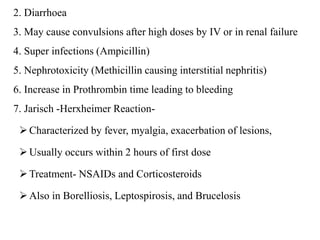 2. Diarrhoea
3. May cause convulsions after high doses by IV or in renal failure
4. Super infections (Ampicillin)
5. Nephrotoxicity (Methicillin causing interstitial nephritis)
6. Increase in Prothrombin time leading to bleeding
7. Jarisch -Herxheimer Reaction-
Characterized by fever, myalgia, exacerbation of lesions,
Usually occurs within 2 hours of first dose
Treatment- NSAIDs and Corticosteroids
Also in Borelliosis, Leptospirosis, and Brucelosis
 