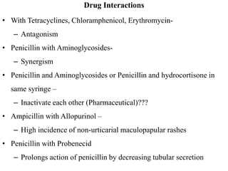 Drug Interactions
• With Tetracyclines, Chloramphenicol, Erythromycin-
– Antagonism
• Penicillin with Aminoglycosides-
– Synergism
• Penicillin and Aminoglycosides or Penicillin and hydrocortisone in
same syringe –
– Inactivate each other (Pharmaceutical)???
• Ampicillin with Allopurinol –
– High incidence of non-urticarial maculopapular rashes
• Penicillin with Probenecid
– Prolongs action of penicillin by decreasing tubular secretion
 