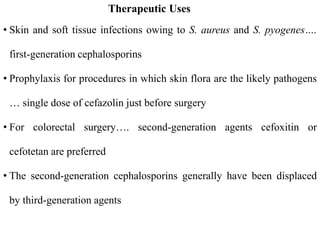 Therapeutic Uses
• Skin and soft tissue infections owing to S. aureus and S. pyogenes….
first-generation cephalosporins
• Prophylaxis for procedures in which skin flora are the likely pathogens
… single dose of cefazolin just before surgery
• For colorectal surgery…. second-generation agents cefoxitin or
cefotetan are preferred
• The second-generation cephalosporins generally have been displaced
by third-generation agents
 