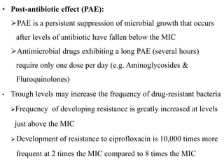• Post-antibiotic effect (PAE):
PAE is a persistent suppression of microbial growth that occurs
after levels of antibiotic have fallen below the MIC
Antimicrobial drugs exhibiting a long PAE (several hours)
require only one dose per day (e.g. Aminoglycosides &
Fluroquinolones)
• Trough levels may increase the frequency of drug-resistant bacteria
Frequency of developing resistance is greatly increased at levels
just above the MIC
Development of resistance to ciprofloxacin is 10,000 times more
frequent at 2 times the MIC compared to 8 times the MIC
 