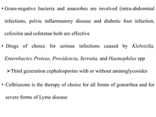 • Gram-negative bacteria and anaerobes are involved (intra-abdominal
infections, pelvic inflammatory disease and diabetic foot infection,
cefoxitin and cefotetan both are effective
• Drugs of choice for serious infections caused by Klebsiella,
Enterobacter, Proteus, Providencia, Serratia, and Haemophilus spp
Third generation cephalosporins with or without aminoglycosides
• Ceftriaxone is the therapy of choice for all forms of gonorrhea and for
severe forms of Lyme disease
 