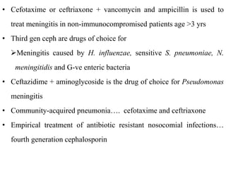 • Cefotaxime or ceftriaxone + vancomycin and ampicillin is used to
treat meningitis in non-immunocompromised patients age >3 yrs
• Third gen ceph are drugs of choice for
Meningitis caused by H. influenzae, sensitive S. pneumoniae, N.
meningitidis and G-ve enteric bacteria
• Ceftazidime + aminoglycoside is the drug of choice for Pseudomonas
meningitis
• Community-acquired pneumonia…. cefotaxime and ceftriaxone
• Empirical treatment of antibiotic resistant nosocomial infections…
fourth generation cephalosporin
 