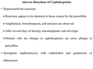 Adverse Reactions of Cephalosporins
• Hypersensitivity reactions
Reactions appear to be identical to those caused by the penicillins
Anaphylaxis, bronchospasm, and urticaria are observed
After several days of therapy maculopapular rash develops
Patients who are allergic to cephalosporins are cross allergic to
penicillins
• Synergistic nephrotoxicity with cephalothin and gentamicin or
tobramycin
 