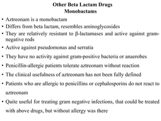 Other Beta Lactam Drugs
Monobactams
• Aztreonam is a monobactam
• Differs from beta lactam, resembles aminoglycosides
• They are relatively resistant to β-lactamases and active against gram-
negative rods
• Active against pseudomonas and serratia
• They have no activity against gram-positive bacteria or anaerobes
• Penicillin-allergic patients tolerate aztreonam without reaction
• The clinical usefulness of aztreonam has not been fully defined
• Patients who are allergic to penicillins or cephalosporins do not react to
aztreonam
• Quite useful for treating gram negative infections, that could be treated
with above drugs, but without allergy was there
 