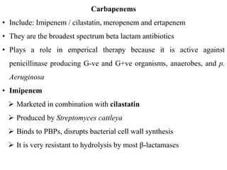 Carbapenems
• Include: Imipenem / cilastatin, meropenem and ertapenem
• They are the broadest spectrum beta lactam antibiotics
• Plays a role in emperical therapy because it is active against
penicillinase producing G-ve and G+ve organisms, anaerobes, and p.
Aeruginosa
• Imipenem
 Marketed in combination with cilastatin
 Produced by Streptomyces cattleya
 Binds to PBPs, disrupts bacterial cell wall synthesis
 It is very resistant to hydrolysis by most β-lactamases
 