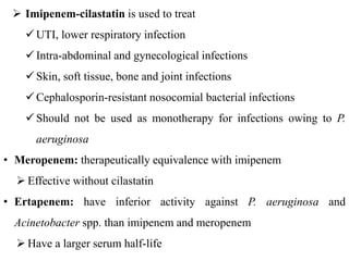  Imipenem-cilastatin is used to treat
UTI, lower respiratory infection
Intra-abdominal and gynecological infections
Skin, soft tissue, bone and joint infections
Cephalosporin-resistant nosocomial bacterial infections
Should not be used as monotherapy for infections owing to P.
aeruginosa
• Meropenem: therapeutically equivalence with imipenem
 Effective without cilastatin
• Ertapenem: have inferior activity against P. aeruginosa and
Acinetobacter spp. than imipenem and meropenem
 Have a larger serum half-life
 