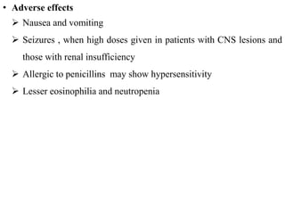 • Adverse effects
 Nausea and vomiting
 Seizures , when high doses given in patients with CNS lesions and
those with renal insufficiency
 Allergic to penicillins may show hypersensitivity
 Lesser eosinophilia and neutropenia
 