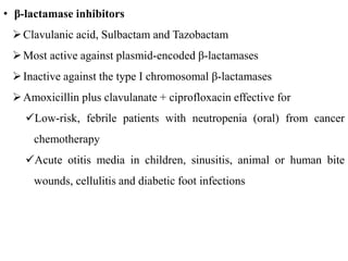 • β-lactamase inhibitors
Clavulanic acid, Sulbactam and Tazobactam
Most active against plasmid-encoded β-lactamases
Inactive against the type I chromosomal β-lactamases
Amoxicillin plus clavulanate + ciprofloxacin effective for
Low-risk, febrile patients with neutropenia (oral) from cancer
chemotherapy
Acute otitis media in children, sinusitis, animal or human bite
wounds, cellulitis and diabetic foot infections
 