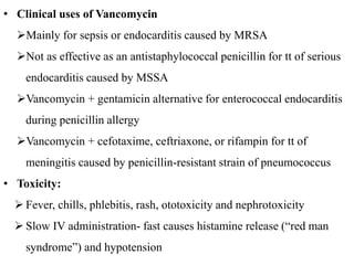 • Clinical uses of Vancomycin
Mainly for sepsis or endocarditis caused by MRSA
Not as effective as an antistaphylococcal penicillin for tt of serious
endocarditis caused by MSSA
Vancomycin + gentamicin alternative for enterococcal endocarditis
during penicillin allergy
Vancomycin + cefotaxime, ceftriaxone, or rifampin for tt of
meningitis caused by penicillin-resistant strain of pneumococcus
• Toxicity:
 Fever, chills, phlebitis, rash, ototoxicity and nephrotoxicity
 Slow IV administration- fast causes histamine release (“red man
syndrome”) and hypotension
 