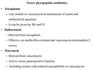Newer glycopeptide antibiotics
• Teicoplanin
– very similar to vancomycin in mechanism of action and
antibacterial spectrum
– It can be given by IM and IV
• Dalbavancin
– Derived from teicoplanin
– Effective on methicillin-resistant and vancomycin-intermediate S
aureus
• Telavancin
– Derived from vancomycin
– Active versus gram-positive bacteria
– Including strains with reduced susceptibility to vancomycin
 